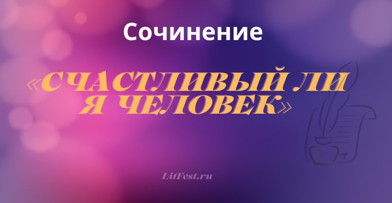 Сочинение на тему «Счастливый ли я человек»