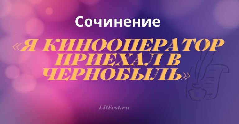 Сочинение на тему «Я кинооператор приехал в Чернобыль»